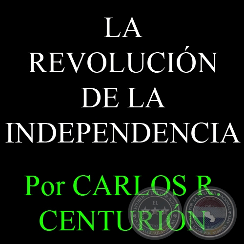 LA REVOLUCIÓN DE LA INDEPENDENCIA - Por CARLOS R. CENTURIÓN
