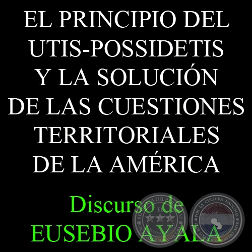 EL PRINCIPIO DEL UTIS-POSSIDETIS Y LA SOLUCIN DE LAS CUESTIONES TERRITORIALES DE LA AMRICA, 1931 - Discurso de EUSEBIO AYALA