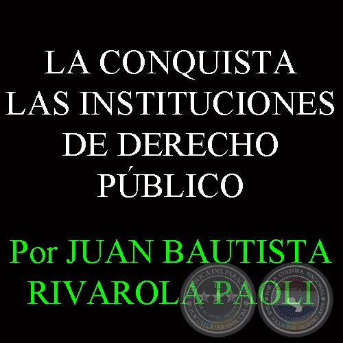 LA CONQUISTA - LAS INSTITUCIONES DE DERECHO PBLICO - Por JUAN BAUTISTA RIVAROLA PAOLI