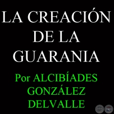LA CREACIÓN DE LA GUARANIA - Por ALCIBÍADES GONZÁLEZ DELVALLE - Año 2011