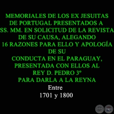 MEMORIALES DE LOS EX JESUITAS DE PORTUGAL PRESENTADOS A SS. MM. EN SOLICITUD DE LA REVISTA DE SU CAUSA, ALEGANDO 16 RAZONES PARA ELLO Y APOLOGA DE SU CONDUCTA EN EL PARAGUAY, PRESENTADA CON ELLOS AL REY D. PEDRO 3 PARA DARLA A LA REYNA