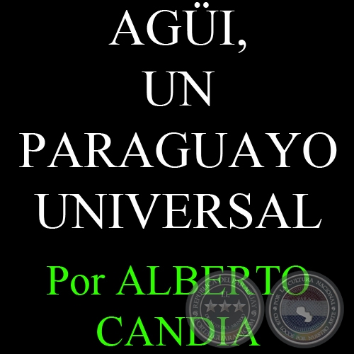 AGÜI, UN PARAGUAYO UNIVERSAL (06/05/2007) - Por ALBERTO CANDIA