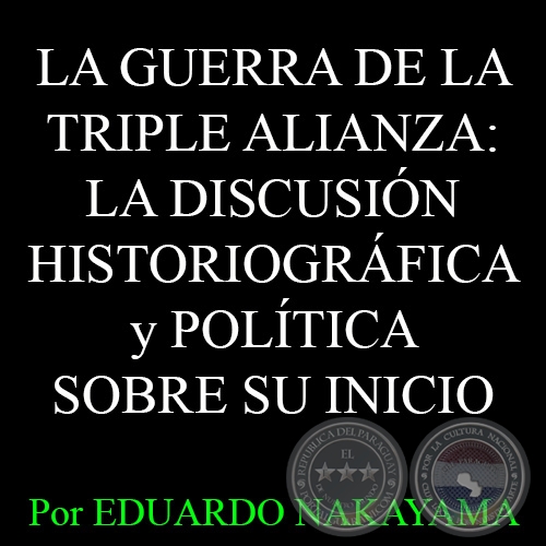  LA GUERRA DE LA TRIPLE ALIANZA: LA DISCUSIÓN HISTORIOGRÁFICA y POLÍTICA SOBRE SU INICIO - Por EDUARDO NAKAYAMA - Año 2015