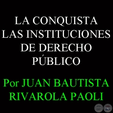 LA CONQUISTA - LAS INSTITUCIONES DE DERECHO PÚBLICO - Por JUAN BAUTISTA RIVAROLA PAOLI