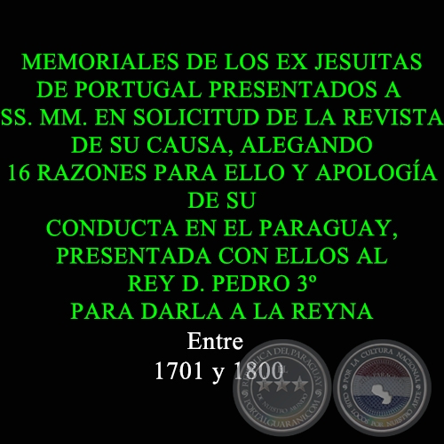 MEMORIALES DE LOS EX JESUITAS DE PORTUGAL PRESENTADOS A SS. MM. EN SOLICITUD DE LA REVISTA DE SU CAUSA, ALEGANDO 16 RAZONES PARA ELLO Y APOLOGÍA DE SU CONDUCTA EN EL PARAGUAY, PRESENTADA CON ELLOS AL REY D. PEDRO 3º PARA DARLA A LA REYNA