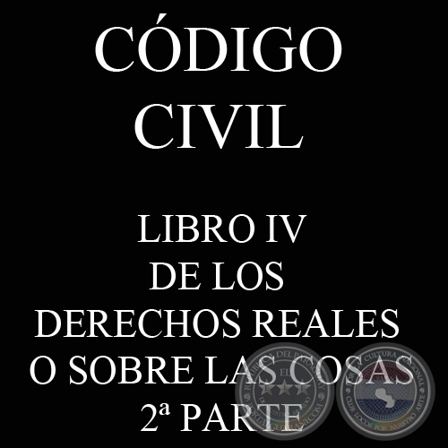 CÓDIGO CIVIL - LEY N° 1.183 - LIBRO IV: DE LOS DERECHOS REALES O SOBRE LAS COSAS - 2ª PARTE